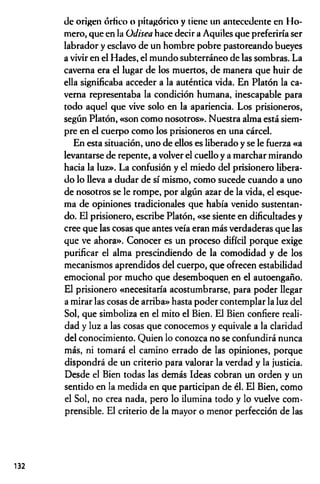 de origen órfico o pitagórico y tiene un antecedente en Ho­
mero, que en la Odisea hace decir a Aquiles que preferiría ser
labrador y esclavo de un hombre pobre pastoreando bueyes
a vivir en el Hades, el mundo subterráneo de las sombras. La
caverna era el lugar de los muertos, de manera que huir de
ella significaba acceder a la auténtica vida. En Platón la ca­
verna representaba la condición humana, inescapable para
todo aquel que vive solo en la apariencia. Los prisioneros,
según Platón, «son como nosotros». Nuestra alma está siem­
pre en el cuerpo como los prisioneros en una cárcel.
En esta situación, uno de ellos es liberado y se le fuerza «a
levantarse de repente, a volver el cuello y a marchar mirando
hacia la luz». La confusión y el miedo del prisionero libera­
do lo lleva a dudar de sí mismo, como sucede cuando a uno
de nosotros se le rompe, por algún azar de la vida, el esque­
ma de opiniones tradicionales que había venido sustentan­
do. El prisionero, escribe Platón, «se siente en dificultades y
cree que las cosas que antes veía eran más verdaderas que las
que ve ahora». Conocer es un proceso difícil porque exige
purificar el alma prescindiendo de la comodidad y de los
mecanismos aprendidos del cuerpo, que ofrecen estabilidad
emocional por mucho que desemboquen en el autoengaño.
El prisionero «necesitaría acostumbrarse, para poder llegar
a mirar las cosas de arriba» hasta poder contemplar la luz del
Sol, que simboliza en el mito el Bien. El Bien confiere reali­
dad y luz a las cosas que conocemos y equivale a la claridad
del conocimiento. Quien lo conozca no se confundirá nunca
más, ni tomará el camino errado de las opiniones, porque
dispondrá de un criterio para valorar la verdad y la justicia.
Desde el Bien todas las demás Ideas cobran un orden y un
sentido en la medida en que participan de él. El Bien, como
el Sol, no crea nada, pero lo ilumina todo y lo vuelve com­
prensible. El criterio de la mayor o menor perfección de las
132
 