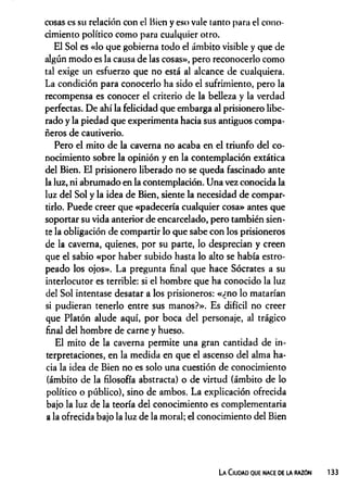 cosas es su relación con el Bien y eso vale tanto para el cono­
cimiento político como para cualquier otro.
El Sol es «lo que gobierna todo el ámbito visible y que de
algún modo es la causa de las cosas», pero reconocerlo como
tal exige un esfuerzo que no está al alcance de cualquiera.
La condición para conocerlo ha sido el sufrimiento, pero la
recompensa es conocer el criterio de la belleza y la verdad
perfectas. De ahí la felicidad que embarga al prisionero libe­
rado y la piedad que experimenta hacia sus antiguos compa­
ñeros de cautiverio.
Pero el mito de la caverna no acaba en el triunfo del co­
nocimiento sobre la opinión y en la contemplación extática
del Bien. El prisionero liberado no se queda fascinado ante
la luz, ni abrumado en la contemplación. Una vez conocida la
luz del Sol y la idea de Bien, siente la necesidad de compar­
tirlo. Puede creer que «padecería cualquier cosa» antes que
soportar su vida anterior de encarcelado, pero también sien­
te la obligación de compartir lo que sabe con los prisioneros
de la caverna, quienes, por su parte, lo desprecian y creen
que el sabio «por haber subido hasta lo alto se había estro­
peado los ojos». La pregunta final que hace Sócrates a su
interlocutor es terrible: si el hombre que ha conocido la luz
del Sol intentase desatar a los prisioneros: «¿no lo matarían
si pudieran tenerlo entre sus manos?». Es difícil no creer
que Platón alude aquí, por boca del personaje, al trágico
final del hombre de carne y hueso.
El mito de la caverna permite una gran cantidad de in­
terpretaciones, en la medida en que el ascenso del alma ha­
cia la idea de Bien no es solo una cuestión de conocimiento
(ámbito de la filosofía abstracta) o de virtud (ámbito de lo
político o público), sino de ambos. La explicación ofrecida
bajo la luz de la teoría del conocimiento es complementaria
a la ofrecida bajo la luz de la moral; el conocimiento del Bien
La C iudad que nace de la razón 133
 
