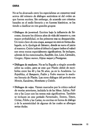 OBRA
No se ha alcanzado entre los especialistas un consenso total
acerca del número de diálogos auténticos ni del orden en
que fueron escritos. Sin embargo, de acuerdo con criterios
basados en el estilo literario y en fuentes históricas, se los
tiende a clasificar en tres grandes grupos:
• Diálogos de juventud. Escritos bajo la influencia de Só­
crates, durante los últimos años de vida del maestro o, con
mayor probabilidad, en los primeros tras su desaparición.
Un texto clave de esta etapa, aunque no está en forma dia­
logada, es la Apología de Sócrates, donde se narra el juicio
al maestro. Critón (sobre el deber) o Laques (sobre el valor)
son otros textos especialmente significativos. Se incluyen,
además de los mencionados, Eutifrón, Ion, Lisis, Cármides,
Gorgias, Hipias menor, Hipias mayor y Protágoras.
• Diálogos de madurez. No se ha llegado a ningún acuerdo
sobre su orden, pero se cree que Platón debió de escri­
birlos entre los 40 y los 56 años, ya en la Academia. La
República, el Banquete, Fedón y Pedro marcan la madu­
rez literaria de Platón. Los otros diálogos del período son
Menón, Eutidemo, Menéxeno y Crátilo.
• Diálogos de vejez. Vienen marcados por la crítica radical
de teorías anteriores, incluida la de las Ideas. Sofista, Polí­
tico y las Leyes son los textos más significativos. También
se incluyen en este período Parménides, Teeteto, Timeo,
Critias, Filebo y las Cartas, no escritas en forma de diálogo
y de la autenticidad de algunas de las cuales se albergan
serias dudas.
Introducción
 