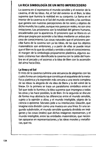 LA RICA SIMBOLOGÍA DE UN MITO IMPERECEDERO
La caverna en sí representa el mundo sensible y el exterior de la
caverna, el de las Ideas. Así, el Sol del exterior es el Bien, la Idea
suprema que ilumina la realidad en su conjunto. La llama en el
interior de la caverna es el Sol del mundo sensible, y las sombras
que genera son nuestras percepciones de los seres y objetos de
dicho mundo, los cuales, aunque nos parezcan reales, no son sino
imitaciones. Los prisioneros son la totalidad del género humano,
encadenados por la apariencia. El prisionero que se libera es un
alma que pugna por ascender a las Ideas mediante un arduo pro­
ceso de conocimiento. Las cosas naturales que el prisionero per­
cibe fuera de la caverna son ya las Ideas, de las que los objetos
matemáticos son embriones, y a partir de ellas se puede intuir
que el Bien es lo que da unidad y sentido a todo el conocimiento.
Al margen de la simbología propiamente platónica, algunos au­
tores cristianos han identificado la caverna con la caída del hom­
bre en el pecado y el ascenso a la idea de Bien con la ascensión
del alma hacia Dios.
La línea y el Sol
El mito de la caverna culmina una secuencia de alegorías con las
cuales forma un conjunto que constituye el esqueleto de la meta­
física platónica y la expresión más cercana a una teoría completa
de las Ideas: la alegoría de «la idea de Bien» y la del «símil de la
línea». En la primera se traza un paralelismo simbólico entre el
Sol que todo lo ilumina y la Idea suprema que impregna a todas
las otras y las hace posibles, la de Bien. En la segunda se discute
de forma muy abstracta las diferencias entre el mundo sensible,
sujeto a la opinión o dóxa, y el mundo inteligible, objeto de la
ciencia o episteme. Sócrates pide a su interlocutor, Glaucón, que
imagine esta división como una muesca en una línea. En una se­
gunda subdivisión, el mundo sensible quedaría dividido en imá­
genes y las cosas (reales) que dichas imágenes representan, y el
mundo inteligible, entre las entidades matemáticas, que necesi­
tan apoyarse en representaciones, y las ideas morales y metafísi­
cas, que no.
 