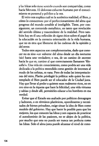 y las Ideas solo tiene sentido cuando son compartidas, como
hacía Sócrates. H
1 doloroso esfuerzo humano por el conoci­
miento es personal y público a la vez.
El mito nos explica cuál es la auténtica realidad, el Bien, y
cómo lo conocemos: por el perfeccionamiento del alma que
progresa del mundo sensible al inteligible. Tiene, por con­
siguiente, un contenido metafísico, en tanto que revelación
del sentido último y trascendente de la realidad. Pero tam­
bién hay en él una reflexión de signo ético sobre el papel de
la educación en la correcta orientación de la vida humana,
que no es otra que liberarse de las cadenas de la opinión y
del error.
Todos esos aspectos son complementarios, dado que cono­
cer no es sino «un volverse del alma desde un día nocturno
(sic) hasta uno verdadero; o sea, de un camino de ascenso
hacia lo que es, camino al que correctamente llamamos ‘filo­
sofía’». Una vida sin conocimiento, como podría ser una vida
dedicada a la política entendida como gestión de intereses al
modo de los sofistas, es vana. Pero de todas las interpretacio­
nes del mito, Platón privilegió la política: solo quien ha con­
templado el Bien puede ser el educador de la Ciudad justa.
Hay que llevar al poder a quienes «son realmente ricos, no en
oro sino en la riqueza que hace la felicidad, una vida virtuosa
y sabia» y desde allí, permitirles educar a los hombres en esa
verdad.
Evitar que el Estado sea asaltado por políticos demagogos
y ladrones, o en términos platónicos, «pordioseros y necesi­
tados de bienes privados», exige situar la idea de Bien como
modelo del gobierno. Hay que hacer lo posible para que los
mejores, los que conocen las Ideas y son capaces de practicar
el autodominio de las pasiones, no se alejen de la política,
por mucho que esta no pueda ser nunca tan perfecta como
las Ideas. Solo el alma justa puede alcanzar el nivel de cono­
136
 