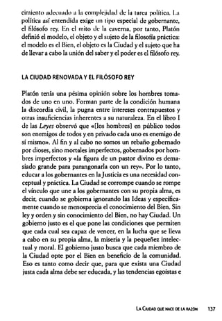 cimiento adecuado a la complejidad de la tarea política. La
política así entendida exige un tipo especial de gobernante,
el filósofo rey. En el mito de la caverna, por tanto, Platón
definió el modelo, el objeto y el sujeto de la filosofía práctica:
el modelo es el Bien, el objeto es la Ciudad y el sujeto que ha
de llevar a cabo la unión del saber y el poder es el filósofo rey.
LA CIUDAD RENOVADA Y EL FILÓSOFO REY
Platón tenía una pésima opinión sobre los hombres toma­
dos de uno en uno. Forman parte de la condición humana
la discordia civil, la pugna entre intereses contrapuestos y
otras insuficiencias inherentes a su naturaleza. En el libro I
de las Leyes observó que «[los hombres] en público todos
son enemigos de todos y en privado cada uno es enemigo de
sí mismo». Al fin y al cabo no somos un rebaño gobernado
por dioses, sino mortales imperfectos, gobernados por hom­
bres imperfectos y «la figura de un pastor divino es dema­
siado grande para parangonarla con un rey». Por lo tanto,
educar a los gobernantes en la Justicia es una necesidad con­
ceptual y práctica. La Ciudad se corrompe cuando se rompe
el vínculo que une a los gobernantes con su propia alma, es
decir, cuando se gobierna ignorando las Ideas y específica­
mente cuando se menosprecia el conocimiento del Bien. Sin
ley y orden y sin conocimiento del Bien, no hay Ciudad. Un
gobierno justo es el que pone las condiciones que permiten
que cada cual sea capaz de vencer, en la lucha que se lleva
a cabo en su propia alma, la miseria y la pequeñez intelec­
tual y moral. El gobierno justo busca que cada miembro de
la Ciudad opte por el Bien en beneficio de la comunidad.
Eso es tanto como decir que, para que exista una Ciudad
justa cada alma debe ser educada, y las tendencias egoístas e
La Ciudad que nace de la razún 137
 