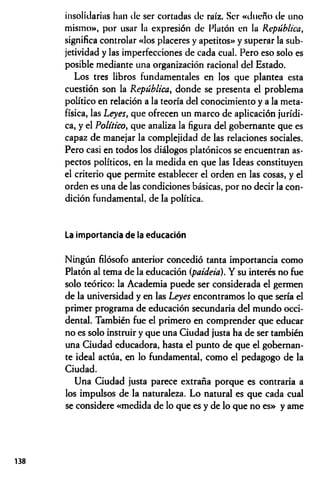 insolidarius han de ser cortadas de raíz. Ser «dueño de uno
mismo», por usar la expresión de Platón en la República,
significa controlar «los placeres y apetitos» y superar la sub­
jetividad y las imperfecciones de cada cual. Pero eso solo es
posible mediante una organización racional del Estado.
Los tres libros fundamentales en los que plantea esta
cuestión son la República, donde se presenta el problema
político en relación a la teoría del conocimiento y a la meta­
física, las Leyes, que ofrecen un marco de aplicación jurídi­
ca, y el Político, que analiza la figura del gobernante que es
capaz de manejar la complejidad de las relaciones sociales.
Pero casi en todos los diálogos platónicos se encuentran as­
pectos políticos, en la medida en que las Ideas constituyen
el criterio que permite establecer el orden en las cosas, y el
orden es una de las condiciones básicas, por no decir la con­
dición fundamental, de la política.
La importancia de la educación
Ningún filósofo anterior concedió tanta importancia como
Platón al tema de la educación (paideia). Y su interés no fue
solo teórico: la Academia puede ser considerada el germen
de la universidad y en las Leyes encontramos lo que sería el
primer programa de educación secundaria del mundo occi­
dental. También fue el primero en comprender que educar
no es solo instruir y que una Ciudad justa ha de ser también
una Ciudad educadora, hasta el punto de que el gobernan­
te ideal actúa, en lo fundamental, como el pedagogo de la
Ciudad.
Una Ciudad justa parece extraña porque es contraria a
los impulsos de la naturaleza. Lo natural es que cada cual
se considere «medida de lo que es y de lo que no es» y ame
138
 