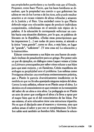 sus propiedades particulares y su familia más que al listado.
Proponer, como hace Platón, que los lazos familiares se di­
suelvan, que la propiedad sea común o que gobiernen los
sabios en vez de los fuertes o de los ricos, solo puede resultar
atractivo a un escaso número de almas refinadas y amantes
de la Justicia y el Bien. Una sociedad como la que Platón
defiende exige una educación capaz de producir individuos
excepcionales, «idealistas» en el sentido más tópico de la
palabra. A la educación le corresponde «efectuar un cam­
bio hacia una situación distinta», por lo que, en palabras de
Sócrates en la República, «Todas estas prescripciones que
les imponemos [...] son todas de poca monta, si atiende a
la única “cosa grande”, como se dice, o más bien, en lugar
de “grande”, “suficiente”. [Y esta cosa es] La educación y
la instrucción».
Educar correctamente a sus hijos era una fuente de ansie­
dad e incluso de pesadumbre para un griego. Por poner solo
un par de ejemplos, en diálogos como Laques vemos a Lisias
y a Lisímaco preocupados por saber cómo educar a sus hijos
para que sean mejores, y en Eutidemo, Critón manifiesta sin
ambages su perplejidad ante el problema. Los sofistas como
Protágoras ofrecían una enseñanza eminentemente práctica,
que a Platón le parecía dramáticamente insuficiente en la
medida en que no llevaba aparejada ninguna mejora del alma.
Contra la tesis sofística, educar es en Platón amar el alma. Lo
decisivo en el conocimiento es que consiste en la transmisión
del saber de un alma a otra alma. La pedagogía es en Platón
un acto de amor que configura el alma y la lleva a optar por
el mayor bien que es el del conocimiento de las Ideas. Por
eso mismo, el acto educativo tiene una estructura tripartita.
No es que el discípulo ame al maestro y viceversa, sino que
ambos aman el saber y por eso se complementan. Un hom­
bre sabio será también un hombre feliz. Mediante la educa­
La C iudad que nace de la razón
 