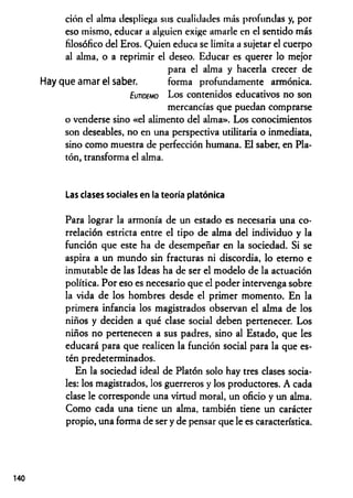 ción el alma despliega sus cualidades más profundas y, por
eso mismo, educar a alguien exige amarle en el sentido más
filosófico del Eros. Quien educa se limita a sujetar el cuerpo
al alma, o a reprimir el deseo. Educar es querer lo mejor
para el alma y hacerla crecer de
que amar el saber. forma profundamente armónica.
Eutidemo Los contenidos educativos no son
mercancías que puedan comprarse
o venderse sino «el alimento del alma». Los conocimientos
son deseables, no en una perspectiva utilitaria o inmediata,
sino como muestra de perfección humana. El saber, en Pla­
tón, transforma el alma.
Las clases sociales en la teoría platónica
Para lograr la armonía de un estado es necesaria una co­
rrelación estricta entre el tipo de alma del individuo y la
función que este ha de desempeñar en la sociedad. Si se
aspira a un mundo sin fracturas ni discordia, lo eterno e
inmutable de las Ideas ha de ser el modelo de la actuación
política. Por eso es necesario que el poder intervenga sobre
la vida de los hombres desde el primer momento. En la
primera infancia los magistrados observan el alma de los
niños y deciden a qué clase social deben pertenecer. Los
niños no pertenecen a sus padres, sino al Estado, que les
educará para que realicen la función social para la que es­
tén predeterminados.
En la sociedad ideal de Platón solo hay tres clases socia­
les: los magistrados, los guerreros y los productores. A cada
clase le corresponde una virtud moral, un oficio y un alma.
Como cada una tiene un alma, también tiene un carácter
propio, una forma de ser y de pensar que le es característica.
 