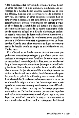 A los magistrados les corresponde gobernar porque tienen
un alma racional y en ellos domina la prudencia. Los de­
fensores de la Ciudad tienen un alma irascible que es toda
ella thymóSy mientras que los productores de alimentos y
servicios, que tienen un alma puramente sensual, han de
ser personas moderadas y con autodominio. Los guerreros,
específicamente, debían ser formados con esmero porque
de ellos depende la estabilidad del Estado. Su educación,
que empieza incluso antes de su mismo nacimiento dado
que la eugenesia es legal en el Estado platónico, se prolon­
ga hasta la jubilación. Su fortaleza ha de combinarse con la
moderación y la disciplina de los obreros; no es casualidad
que en el Político se compare al gobernante con un buen
tejedor. Cuando cada alma encuentra su lugar adecuado y
realiza la función que le es propia se está viviendo en una
Ciudad justa.
Esta Ciudad no se funda solo en una constatación que
podríamos denominar psicológica y que afirma que «a cada
carácter le corresponde una función». Se trata sobre todo
de responder al reto de la Justicia. Si es justo dar a cada cual
lo que le corresponde, entonces es justo que a capacidades
y funciones diversas le correspondan formas de vida y dere­
chos distintos. La justicia, entendida al modo platónico, no
deriva de las situaciones sociales, inevitablemente desigua­
les, sino de un principio unificador y eterno que es el alma.
La división de la Ciudad en tres clases obedece a la estructu­
ra misma de la psique humana. Los humanos pensamos, nos
agredimos y tenemos deseos y lo mismo ocurre en el Estado.
Hay tres clases sociales como hay tres fuerzas que pugnan en
nuestro interior. De la misma manera que nuestros impulsos
racionales alternan con momentos de thymós agresivo y con
la pereza, también el Estado ha de integrar esos tres momen­
tos o tendencias mediante sutiles contrapesos. La Ciudad
La Ciudad que nace de la razón
 