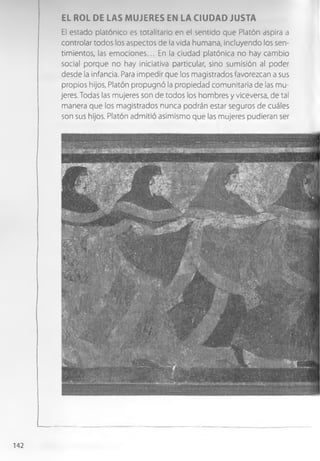 EL ROL DE LAS MUJERES EN LA CIUDAD JUSTA
El estado platónico es totalitario en el sentido que Platón aspira a
controlar todos los aspectos de la vida humana, incluyendo los sen­
timientos, las em ociones... En la ciudad platónica no hay cambio
social porque no hay iniciativa particular, sino sumisión al poder
desde la infancia. Para impedir que los magistrados favorezcan a sus
propios hijos, Platón propugnó la propiedad comunitaria de las mu­
jeres. Todas las mujeres son de todos los hombres y viceversa, de tal
manera que los magistrados nunca podrán estar seguros de cuáles
son sus hijos. Platón admitió asimismo que las mujeres pudieran ser
142
 