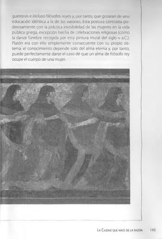 guerreras e incluso filósofos reyes y, por tanto, que gozaran de una
educación idéntica a la de los varones. Esta postura contrasta po­
derosamente con la práctica invisibilidad de las mujeres en la vida
pública griega, excepción hecha de celebraciones religiosas (como
la danza fúnebre recogida por esta pintura mural del siglo iv a.C.).
Platón era con ello simplemente consecuente con su propio sis­
tema: el conocimiento depende solo del alma eterna y, por tanto,
puede perfectamente darse el caso de que un alma de filósofo rey
ocupe el cuerpo de una mujer.
La Ciudad que nace de la razón 143
 