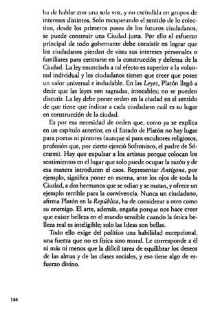 ha de hablar con una sola voz, y no escindida en grupos de
intereses distintos. Solo recuperando el sentido de lo colec­
tivo, desde los primeros pasos de los futuros ciudadanos,
se puede construir una Ciudad justa. Por ello el esfuerzo
principal de todo gobernante debe consistir en lograr que
los ciudadanos pierdan de vista sus intereses personales o
familiares para centrarse en la construcción y defensa de la
Ciudad. La ley enunciada a tal efecto es superior a la volun­
tad individual y los ciudadanos tienen que creer que posee
un valor universal e indudable. En las Leyes, Platón llegó a
decir que las leyes son sagradas, intocables; no se pueden
discutir. La ley debe poner orden en la ciudad en el sentido
de que tiene que indicar a cada ciudadano cuál es su lugar
en construcción de la ciudad.
Es por esa necesidad de orden que, como ya se explica
en un capítulo anterior, en el Estado de Platón no hay lugar
para poetas ni pintores (aunque sí para escultores religiosos,
profesión que, por cierto ejerció Sofronisco, el padre de Só­
crates). Hay que expulsar a los artistas porque colocan los
sentimientos en el lugar que solo puede ocupar la razón y de
esa manera introducen el caos. Representar Antígona, por
ejemplo, significa poner en escena, ante los ojos de toda la
Ciudad, a dos hermanos que se odian y se matan, y ofrece un
ejemplo terrible para la convivencia. Nunca un ciudadano,
afirma Platón en la República, ha de considerar a otro como
su enemigo. El arte, además, engaña porque nos hace creer
que existe belleza en el mundo sensible cuando la única be­
lleza real es inteligible; solo las Ideas son bellas.
Todo ello exige del político una habilidad excepcional,
una fuerza que no es física sino moral. Le corresponde a él
ni más ni menos que la difícil tarea de equilibrar los deseos
de las almas y de las clases sociales, y eso tiene algo de es­
fuerzo divino.
144
 