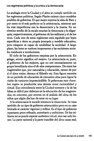 Los regimenes políticos y la crítica a la democracia
La analogía entre la Ciudad y el alma se cumple también en
los regímenes políticos. Según Platón existen cinco modelos
posibles de gobierno. El que mejor expresa la idea de Bien y
por tanto es el más perfecto es la aristocracia, mientras que
los más imperfectos son la democracia y la tiranía. En un
término medio de la escala estarían la timocracia y la oligar­
quía; respectivamente, el gobierno de los militares y el de los
ricos. Cada uno de estos regímenes está regulado por leyes
específicas y tiene su propia jerarquía y modelo educativo,
pero ninguno es capaz de estabilizar la sociedad. A largo
plazo, las leyes se vuelven inoperantes y las escisiones socia­
les conducen a revoluciones.
El ciclo de los gobiernos empieza por la aristocracia. En
griego, arístos significa «el mejor». La aristocracia es, pues,
el gobierno de los mejores, que no son necesariamente un
grupo hereditario sino el de «los competentes». De entre los
magistrados que, por naturaleza y educación, tienen de por
sí el alma mejor, destaca el filósofo rey. Esta figura necesita
de un período de educación de cincuenta años para lograr la
visión de conjunto imprescindible. Si gobernase este «hom­
bre regio» se produciría una síntesis entre racionalidad y
virtud. Esa coincidencia entre la Ciudad terrestre y la de las
Ideas es difícil por defectos en la educación de los magistra­
dos; en concreto, por errores en el análisis del alma de los
niños que algún día han de estar en su lugar.
A la aristocracia le sucede entonces la timocracia. Se trata
también de un tipo de gobierno aristocrático pero en su caso
limitado al carácter vigoroso y militar. Es el tipo de gobierno
espartano; poco refinado, autoritario y ambicioso. De los mi­
litares no se puede esperar auténtica virtud, sino tan solo ho­
nor. La parte racional y la parte irascible del alma casan mal,
La Ciudad que nace de la razón 145
 