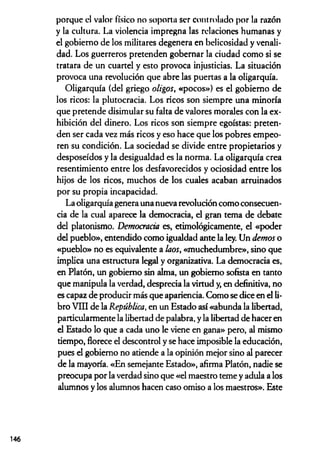porque el valor físico no soporta ser controlado por la razón
y la cultura. La violencia impregna las relaciones humanas y
el gobierno de los militares degenera en belicosidad y venali­
dad. Los guerreros pretenden gobernar la ciudad como si se
tratara de un cuartel y esto provoca injusticias. La situación
provoca una revolución que abre las puertas a la oligarquía.
Oligarquía (del griego oligos, «pocos») es el gobierno de
los ricos: la plutocracia. Los ricos son siempre una minoría
que pretende disimular su falta de valores morales con la ex­
hibición del dinero. Los ricos son siempre egoístas: preten­
den ser cada vez más ricos y eso hace que los pobres empeo­
ren su condición. La sociedad se divide entre propietarios y
desposeídos y la desigualdad es la norma. La oligarquía crea
resentimiento entre los desfavorecidos y ociosidad entre los
hijos de los ricos, muchos de los cuales acaban arruinados
por su propia incapacidad.
La oligarquía genera una nueva revolución como consecuen­
cia de la cual aparece la democracia, el gran tema de debate
del platonismo. Democracia es, etimológicamente, el «poder
del pueblo», entendido como igualdad ante la ley. Un demos o
«pueblo» no es equivalente a laos, «muchedumbre», sino que
implica una estructura legal y organizativa. La democracia es,
en Platón, un gobierno sin alma, un gobierno sofista en tanto
que manipula la verdad, desprecia la virtud y, en definitiva, no
es capaz de producir más que apariencia. Como se dice en el li­
bro Vni de la República, en un Estado así «abunda la libertad,
particularmente la libertad de palabra, y la libertad de hacer en
el Estado lo que a cada uno le viene en gana» pero, al mismo
tiempo, florece el descontrol y se hace imposible la educación,
pues el gobierno no atiende a la opinión mejor sino al parecer
de la mayoría. «En semejante Estado», afirma Platón, nadie se
preocupa por la verdad sino que «el maestro teme y adula a los
alumnos y los alumnos hacen caso omiso a los maestros». Este
146
 