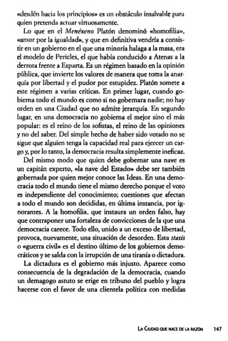 «desilcn hacia los principios» es un obstáculo insalvable para
quien pretenda actuar virtuosamente.
Lo que en el Menéxeno Platón denominó «homofilia»,
«amor por la igualdad», y que en definitiva vendría a consis­
tir en un gobierno en el que una minoría halaga a la masa, era
el modelo de Pericles, el que había conducido a Atenas a la
derrota frente a Esparta. Es un régimen basado en la opinión
pública, que invierte los valores de manera que toma la anar­
quía por libertad y el pudor por estupidez. Platón somete a
este régimen a varias críticas. En primer lugar, cuando go­
bierna todo el mundo es como si no gobernara nadie; no hay
orden en una Ciudad que no admite jerarquía. En segundo
lugar, en una democracia no gobierna el mejor sino el más
popular: es el reino de los sofistas, el reino de las opiniones
y no del saber. Del simple hecho de haber sido votado no se
sigue que alguien tenga la capacidad real para ejercer un car­
go y, por lo tanto, la democracia resulta simplemente ineficaz.
Del mismo modo que quien debe gobernar una nave es
un capitán experto, «la nave del Estado» debe ser también
gobernada por quien mejor conoce las Ideas. En una demo­
cracia todo el mundo tiene el mismo derecho porque el voto
es independiente del conocimiento; cuestiones que afectan
a todo el mundo son decididas, en última instancia, por ig­
norantes. A la homofilia, que instaura un orden falso, hay
que contraponer una fortaleza de convicciones de la que una
democracia carece. Todo ello, unido a un exceso de libertad,
provoca, nuevamente, una situación de desorden. Esta stasis
o «guerra civil» es el destino último de los gobiernos demo­
cráticos y se salda con la irrupción de una tiranía o dictadura.
La dictadura es el gobierno más injusto. Aparece como
consecuencia de la degradación de la democracia, cuando
un demagogo astuto se erige en tribuno del pueblo y logra
hacerse con el favor de una clientela política con medidas
La Ciudad que nace de ia razón 147
 