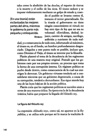 tales como la abolición de las deudas, el reparto de tierras
o la muerte y el exilio de los ricos. El tirano seduce y se
impone violentamente mediante un golpe de estado y, cuan­
do el pueblo se levanta contra él,
instaura el terror generalizado. En
la tiranía el gobernante no tiene
ningún conocimiento ni virtud; no
hay otro tipo de ley que no sea su
voluntad. «Envidioso, desleal, in­
justo, carente de amigos, sacrúego,
anfitrión y nutriente de toda mal­
dad, y a consecuencia de todo esto, infortunado al máximo»,
el tirano es, en el fondo, un hombre profundamente desgra­
ciado. Llegados a este punto todo es posible, incluso que,
como Dionisio el Viejo, el tirano se interese por la filosofía.
Platón planteó el tema de la decadencia de los regímenes
políticos de una manera muy original. Postuló que los go­
biernos caen por sus propios errores, un proceso que toma
la forma de una corrupción interna. Un régimen político se
pudre desde dentro, como consecuencia de lo cual sus ene­
migos le derrotan. Un gobierno virtuoso tendería así a con­
solidarse mientras que un gobierno degenerado, a causa de
su corrupción, tenderá a derrumbarse. Esa sigue siendo hoy
una de las leyes básicas de la acción política.
Platón creía que los regímenes políticos se suceden unos a
otros de una manera cíclica. Su época era la de la decadencia
tiránica; había que preparar la llegada del filósofo rey.
[En una tiranía] están
esclavizadas las mejores
partes del alma, mientras
le gobierna la parte más
pequeña y enloquecida.
R ep ú b lic a
148
La figura del filósofo rey
La expresión «filósofo rey», como tal, no aparece en la Re­
pública, y se utiliza solo porque así lo marca la tradición fi-
 
