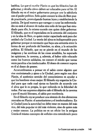 losófica. Lo que sí escribe Platón es que los filósofos lian de
gobernar, y detalla cómo deben ser educados para tal fin. El
filósofo rey es el mejor gobernante porque une la sabiduría
con el poder político. Solo quien conoce la idea de Bien pue­
de practicarla, promulgando buenas leyes y estableciendo la
justicia. De igual manera que navegar o curar las enfermeda­
des no está al alcance de todos sino solo de los que han estu­
diado para ello, lo mismo sucede con quien debe gobernar.
El filósofo, que es el especialista en la armonía del conjunto
y en la idea de Bien, es quien mejor capacitado está para dar
unidad a la Ciudad. La teoría del alma es indispensable para
gobernar porque es necesario que haya una armonía entre la
forma de ser profunda del hombre, su alma, y la actuación
política. El filósofo, que no se pierde en el mundo de las
imágenes y las sombras de las cosas sensibles, ha superado
las opiniones, la caverna, y, además, al haber sido educado
como los buenos soldados, no conoce el miedo que tantas
veces paraliza a los intelectuales. El deseo de conocer supera
en él al deseo de poseer.
Acostumbramos a pensar en el sabio como alguien que
vive ensimismado y ajeno a la Ciudad, pero según nos dice
Platón, el auténtico sentido del conocimiento es ayudar a
que los hombres vivan mejor. El filósofo rey organiza la Ciu­
dad para que cada cual ejerza su función de acuerdo con
el alma que le es propia, lo que redunda en la felicidad de
todos. Por ese supremo objetivo sale el filósofo de la caverna
y por él murió Sócrates, el sabio por excelencia.
En el filósofo rey se produce una síntesis de dos elementos
centrales en Platón: el autoritarismo y el intelectualismo. En
la Ciudad justa la autoridad no debe estar en manos del más
rico, del más popular ni del más violento, sino de quien más
y mejor conoce. La política no es un oficio (en la antigua
Grecia el mismo concepto de «oficio» era considerado poco
La Ciudao que nace de la razón
 