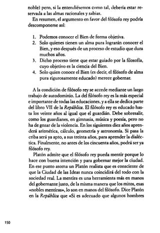 noble) pero, si la entendiésemos como tal, debería estar re­
servada a las almas racionales y sabias.
En resumen, el argumento en favor del filósofo rey podría
descomponerse así:
1. Podemos conocer el Bien de forma objetiva.
2. Solo quienes tienen un alma pura lograrán conocer el
Bien, y eso después de un proceso de estudio que dura
muchos años.
3. Dicho proceso tiene que estar guiado por la filosofía,
cuyo objetivo es la ciencia del Bien.
4. Solo quien conoce el Bien (es decir, el filósofo de alma
pura rigurosamente educado) merece gobernar.
A la condición de filósofo rey se accede mediante un largo
trabajo de autodominio. La del filósofo rey es la más especial
e importante de todas las educaciones, y a ella se dedica parte
del libro VII de la República. El filósofo rey es educado has­
ta los veinte años al igual que el guardián. Debe sobresalir,
como los guardianes, en gimnasia, música y poesía, pero no
ha de gozar de la violencia. En los siguientes diez años apren­
derá aritmética, cálculo, geometría y astronomía. Si pasa la
criba será ya apto, a sus treinta años, para aprender la dialéc­
tica. Finalmente, no antes de los cincuenta años, podrá ser ya
filósofo rey.
Platón admite que el filósofo rey pueda mentir porque lo
hace con buena intención y para gobernar mejor la ciudad.
En ese punto asoma un Platón realista que es consciente de
que la Ciudad de las Ideas nunca coincidirá del todo con la
sociedad real. La mentira es una herramienta más en manos
del gobernante justo, de la misma manera que los mitos, esas
«nobles mentiras», lo son en manos del filósofo. Dice Platón
en la República que «Si es adecuado que algunos hombres
150
 