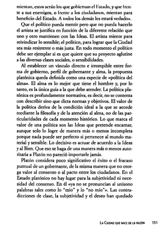 mientan, estos serán los que gobiernan el Estado, y que fren­
te a sus enemigos, o frente a los ciudadanos, mientan para
beneficio del Estado. A todos los demás les estará vedado».
Que el político pueda mentir pero que no pueda hacerlo
el artista se justifica en función de la diferente relación que
uno y otro mantienen con las Ideas. El artista miente para
reivindicar lo sensible; el político, para lograr que la Ciudad
sea más resistente o más justa. En todo momento el político
debe ser ejemplar si es que quiere que su proyecto aglutine
a las diversas clases sociales, o sensibilidades.
Al establecer un vínculo directo e irrompible entre for­
ma de gobierno, perfil de gobernante y alma, la propuesta
platónica queda definida como una especie de «política del
alma». El alma es lo mejor que tiene el hombre y, por lo
tanto, es la única guía a la que debe atender. La política pla­
tónica es profundamente normativa, es decir, no se contenta
con describir sino que dicta normas y objetivos. El valor de
la política deriva de la condición ideal a la que se accede
mediante la filosofía y de la atención al alma, no de las par­
ticularidades de cada momento histórico. Lo que marca el
valor de una política son las Ideas que pretende encamar,
aunque solo lo logre de manera más o menos incompleta
porque nada puede ser perfecto si pertenece al mundo ma­
terial y sensible. Lo decisivo es actuar de acuerdo a la Ideas
y al Bien. Que eso se haga de una manera más o menos auto­
ritaria a Platón no pareció importarle jamás.
Platón considera poco significativo el éxito o el fracaso
puntual de un gobernante, de la misma manera que no otor­
ga valor al consenso o al pacto entre los ciudadanos. En el
Estado platónico no hay lugar para la subjetividad ni nece­
sidad del consenso. En él «ya no se pronuncian al unísono
palabras tales como lo “mío” y lo “no mío”». Las contra­
dicciones de clase, la subjetividad y el deseo han quedado
La Ciudad que nace de la razón 151
 