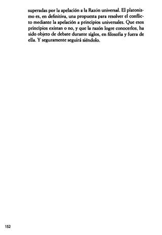 superadas por la apelación a la Razón universal. El platonis­
mo es, en definitiva, una propuesta para resolver el conflic­
to mediante la apelación a principios universales. Que esos
principios existan o no, y que la razón logre conocerlos, ha
sido objeto de debate durante siglos, en filosofía y fuera de
ella. Y seguramente seguirá siéndolo.
152
 