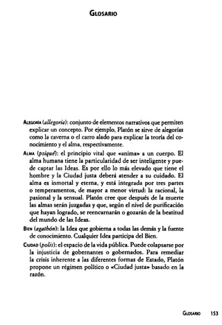 Glosario
Alegoría (allegoria): conjunto de elementos narrativos que permiten
explicar un concepto. Por ejemplo, Platón se sirve de alegorías
como la caverna o el carro alado para explicar la teoría del co­
nocimiento y el alma, respectivamente.
A lma (psique): el principio vital que «anima» a un cuerpo. El
alma humana tiene la particularidad de ser inteligente y pue­
de captar las Ideas. Es por ello lo más elevado que tiene el
hombre y la Ciudad justa deberá atender a su cuidado. El
alma es inmortal y eterna, y está integrada por tres partes
o temperamentos, de mayor a menor virtud: la racional, la
pasional y la sensual. Platón cree que después de la muerte
las almas serán juzgadas y que, según el nivel de purificación
que hayan logrado, se reencarnarán o gozarán de la beatitud
del mundo de las Ideas.
Bien (agathón): la Idea que gobierna a todas las demás y la fuente
de conocimiento. Cualquier Idea participa del Bien.
C iudad (polis): el espacio de la vida pública. Puede colapsarse por
la injusticia de gobernantes o gobernados. Para remediar
la crisis inherente a las diferentes formas de Estado, Platón
propone un régimen político o «Ciudad justa» basado en la
razón.
Glosario 153
 