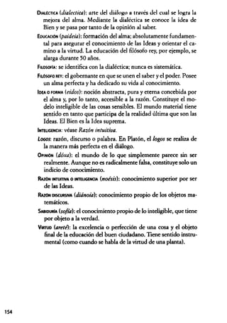 D ialéctica (dialéctica)-, arte del diálogo a través del cual se logra la
mejora del alma. Mediante la dialéctica se conoce la idea de
Bien y se pasa por tanto de la opinión al saber.
Educación (paideia): formación del alma; absolutamente fundamen­
tal para asegurar el conocimiento de las Ideas y orientar el ca­
mino a la virtud. La educación del filósofo rey, por ejemplo, se
alarga durante 50 años.
Filosofía: se id en tifica con la d ialéctica; n u n ca es sistem ática.
Filósofo rey: el gobernante en que se unen el saber y el poder. Posee
un alma perfecta y ha dedicado su vida al conocimiento.
Idea o f o r m a (eidos): noción abstracta, pura y eterna concebida por
el alma y, por lo tanto, accesible a la razón. Constituye el mo­
delo inteligible de las cosas sensibles. El mundo material tiene
sentido en tanto que participa de la realidad última que son las
Ideas. El Bien es la Idea suprema.
Inteligencia: véase Razón intuitiva.
Logos: razón, discurso o palabra. En Platón, el logos se realiza de
la manera más perfecta en el diálogo.
O pinión (dóxa): el mundo de lo que simplemente parece sin ser
realmente. Aunque no es radicalmente falsa, constituye solo un
indicio de conocimiento.
Razón intuitiva o inteligencia (noésis): conocimiento superior por ser
de las Ideas.
Razón discursiva (diánoia): conocimiento propio de los objetos ma­
temáticos.
Sabiduría (softa): el conocimiento propio de lo inteligible, que tiene
por objeto a la verdad.
V irtud (arete): la excelencia o perfección de una cosa y el objeto
final de la educación del buen ciudadano. Tiene sentido instru­
mental (como cuando se habla de la virtud de una planta).
154
 