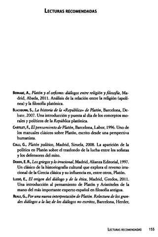 Lecturas recomendadas
Bernabé, A., Platón y el orfismo: diálogos entre religión yfilosofía, Ma­
drid, Abada, 2011. Análisis de la relación entre la religión (apolí­
nea) y la filosofía platónica.
Blackburn, S., La historia de la «República» de Platón, Barcelona, De­
bate, 2007. Una introducción y puesta al día de los conceptos mo­
rales y políticos de la República platónica.
ChA
telet, F., E lpensamiento de Platón, Barcelona, Labor, 1996. Uno de
los manuales clásicos sobre Platón, escrito desde una perspectiva
humanista.
Colli, G., Platón político, Madrid, Siruela, 2008. La aparición de la
política en Platón sobre el trasfondo de la lucha entre los sofistas
y los defensores del mito.
Dooos, E.R., Losgriegosy lo irracional, Madrid, Alianza Editorial, 1997.
Un clásico de la historiografía cultural que explora el reverso irra­
cional de la Grecia clásica y su influencia en, entre otros, Platón.
Llegó, E„ El origen del diálogo y de la ética, Madrid, Gredos, 2011.
Una introducción al pensamiento de Platón y Aristóteles de la
mano del más importante experto español en filosofía antigua.
Reale, G., Por una nueva interpretación de Platón. Relectura de los gran­
des diálogos a la luz de los diálogos no escritos, Barcelona, Herder,
L e c t u r a s r e c o m e n d a d a s
 
