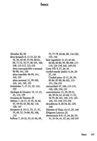 Í n d ic e
Afrodita: 82, 85
alma {psique): 8, 11-13,22, 30-
32,36,42-43,51-54,60-61,
68,71-72,76-77,86-101,106,
108, 113-117,121-153
alma concupiscible o sensual:
96-98,141,153
alma irascible: 96-99, 141,
145, 153
alma racional: 31, 95-100,
124,141,145,153
Aristóteles: 7,17,21,23, 112,
155
Apología de Sócrates: 15,17,21,
23,112,155
Arquitas de Tarento: 25
Atenas: 7,16-17,21-35,41-42,
47,49-50,65,80,82,118,
126,147
Banquete: 8, 10-11,15,17,47,
53,69,72,74-86,92,106,
112
belleza: 7, 10-12,53,61-64,69,
73,77-79,82-86,89,116-120,
133,144
bien (agathón): 11-13,61-62,
66-68,82-86,95,98-100,117-
119,124-139,145,149-151
Carta VII: 9,17,24,43
ciudad-estado (polis): 9,24,26-
27,143
Ciudad justa: 12-13,24,29,
83-84,87-90,96-103,113-
131,136-153
comunidad: 47, 106, 113-115,
126,128,130,137
conocimiento: 13,19,29-31,
46,50-54,61,63-68,71-72,
76-79, 84-101,105,115,123-
124,131-149, 153-154
decadencia: 8,28-30,65,129,
148
Dionisio el Viejo: 16-17,25,148
Diógenes Laercio: 22
democracia: 8-9, 13,24,26,29,
31,33-34,41,47,64,145-147
Indice 157
 