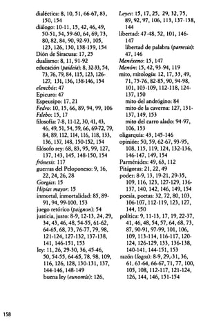 dialéctica: 8, 10,51,66-67,83,
150,154
diálogo: 10-11, 15,42,46,49,
50-51,54,59-60,64,69,73,
80,82,84,90,92-93,105,
123,126,130,138-139, 154
Dión de Siracusa: 17,25
dualismo: 8, 11, 91-92
educación (paideia): 8,32-33,54,
73,76,79,84,115,123,126-
127, 131,136,138-146,154
elenchós: 47
Epicuro: 47
Espeusipo: 17,21
Fedro: 10,15,66, 89,94,99, 106
Filebo: 15, 17
filosofía: 7-8,11-12, 30,41,43,
46,49,51,54,59,66,69-72,79,
84,89,112,114,116,118,133,
136,137,148,150-152,154
filósofo rey: 68, 83, 95, 99, 127,
137,143,145,148-150,154
frónesis: 117
guerras del Peloponeso: 9,16,
22,24,26,28
Gorgias: 15
Hipias mayor. 15
inmortal, inmortalidad: 85, 89-
91,94,99-100,153
juego retórico (paignon): 54
justicia, justo: 8-9,12-13,24,29,
34,43,46,48, 54-55,61-62,
64-65,68,73,76-77,79,98,
121-124,127-132,137-138,
141, 146-151,153
ley: 11,26,29-30, 36,45-46,
50,54-55,64-65,78,98,109,
116,126,128,130-131,137,
144-146,148-149
buena ley (eunomía): 126,
Leyes-, 15, 17,25, 29, 32,75,
89,92,97, 106, 113, 137-138,
144
libertad: 47-48, 52, 101, 146-
147
libertad de palabra (parresia):
47,146
Menéxeno-, 15, 147
Menótr. 15,42,93-94,119
mito, mitología: 12, 17,33,49,
71,75-76, 82-85,90,94-98,
101,103-109,112-118,124-
137.150
mito del andrógino: 84
mito de la caverna: 127, 131-
137.149.153
mito del carro alado: 94-97,
106.153
oligarquía: 43, 145-146
opinión: 50,59,62-67,93-95,
108,115,119,124,132-136,
146-147, 149,154
Parménides: 49, 63, 112
Pitágoras: 21,22, 49
poder: 8-9,13,19-21,29-35,
109, 116,123,127-129, 136-
137, 140,142,146, 149,154
poesía, poetas: 32,72,80,103,
106-107,112-119,123,127,
144.150
política: 9,11-13,17,19,22-37,
41,46,48,54,57,64,68,73,
87,90-91,97-99,101,106,
109,113-114,116-117, 120-
124,126-129,133,136-138,
140-141,144-151,153
razón (logos): 8-9, 29,-31, 36,
61,63-64,66-67,71,77, 100,
105,108,112-117,121-124,
126,144,146,151-154
158
 