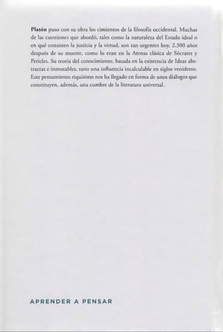 Platón puso con su obra los cimientos de la filosofía occidental. Muchas
de las cuestiones que abordó, tales como la naturaleza del Estado ideal o
en qué consisten la justicia y la virtud, son tan urgentes hoy, 2.300 años
después de su muerte, como lo eran en la Atenas clásica de Sócrates y
Pericles. Su teoría del conocimiento, basada en la existencia de Ideas abs­
tractas e inmutables, tuvo una influencia incalculable en siglos venideros.
Este pensamiento riquísimo nos ha llegado en forma de unos diálogos que
constituyen, además, una cumbre de la literatura universal.
A P R E N D E R A P E N S A R
 