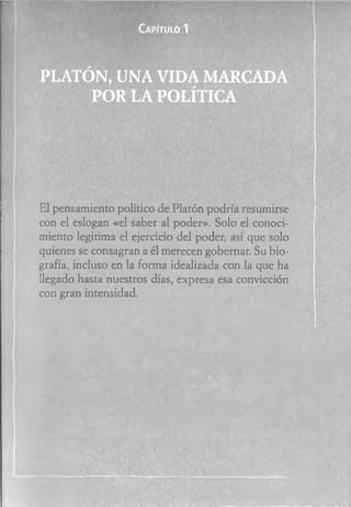 El pensamiento político de Platón podría resumirse
con el eslogan «el saber al poder». Solo el conoci­
miento legitima el ejercicio del poder, así que solo
quienes se consagran a él merecen gobernar. Su bio­
grafía, incluso en la forma idealizada con la que ha
llegado hasta nuestros días, expresa esa convicción
con gran intensidad.
 
