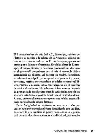 El 7 de noviembre del año 347 a.C., Espeusipo, sobrino de
Platón y su sucesor a la cabeza de la Academia, ofreció un
banquete en memoria de su tío. En ese banquete, que cono­
cemos por el llamado «fragmento 27» de las obras de Espeu­
sipo, el nuevo director y heredero pronunció un discurso
en el que reveló por primera vez, ni más ni menos, la divina
ascendencia del filósofo. Al parecer, su madre, Perictione,
se había unido a Apolo para engendrar al gran sabio, quien,
por tanto, merecía ser recordado en adelante como «el di­
vino Platón» y situarse, junto con Pitágoras, en el panteón
de sabios divinizados. No sabemos si fue antes o después
de pronunciado ese discurso cuando Aristóteles, uno de los
alumnos más destacados de la Academia, decidió abandonar
Atenas, pero resulta tentador suponer que lo hizo escandali­
zado por esa burda astucia familiar.
En la Antigüedad, no obstante, no era tan extraño que
un ser humano excepcional fuese identificado con un dios.
Tampoco lo era justificar el poder mundano o la legitimi­
dad de unas doctrinas apelando a la divinidad, por mucho
Platón, una vida marcada por la política
 