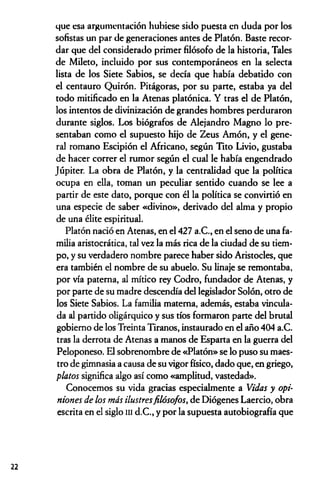 que esa argumentación hubiese sido puesta en duda por los
sofistas un par de generaciones antes de Platón. Baste recor­
dar que del considerado primer filósofo de la historia, Tales
de Mileto, incluido por sus contemporáneos en la selecta
lista de los Siete Sabios, se decía que había debatido con
el centauro Quirón. Pitágoras, por su parte, estaba ya del
todo mitificado en la Atenas platónica. Y tras el de Platón,
los intentos de divinización de grandes hombres perduraron
durante siglos. Los biógrafos de Alejandro Magno lo pre­
sentaban como el supuesto hijo de Zeus Amón, y el gene­
ral romano Escipión el Africano, según Tito Livio, gustaba
de hacer correr el rumor según el cual le había engendrado
Júpiter. La obra de Platón, y la centralidad que la política
ocupa en ella, toman un peculiar sentido cuando se lee a
partir de este dato, porque con él la política se convirtió en
una especie de saber «divino», derivado del alma y propio
de una élite espiritual.
Platón nació en Atenas, en el 427 a.C., en el seno de una fa­
milia aristocrática, tal vez la más rica de la ciudad de su tiem­
po, y su verdadero nombre parece haber sido Aristocles, que
era también el nombre de su abuelo. Su linaje se remontaba,
por vía paterna, al mítico rey Codro, fundador de Atenas, y
por parte de su madre descendía del legislador Solón, otro de
los Siete Sabios. La familia materna, además, estaba vincula­
da al partido oligárquico y sus tíos formaron parte del brutal
gobierno de los Treinta Tiranos, instaurado en el año 404 a.C.
tras la derrota de Atenas a manos de Esparta en la guerra del
Peloponeso. El sobrenombre de «Platón» se lo puso su maes­
tro de gimnasia a causa de su vigor físico, dado que, en griego,
platos significa algo así como «amplitud, vastedad».
Conocemos su vida gracias especialmente a Vidas y opi­
niones de los más ilustresfilósofos, de Diógenes Laercio, obra
escrita en el siglo m d.C., y por la supuesta autobiografía que
22
 