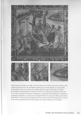 Este mosaico, fechado en el siglo i, se encontró en una villa pompeyana. Siendo la más
célebre representación de la Academ ia platónica que haya llegado a nuestros días,
resulta irónico que no se sepa con certeza cuál de las figuras representa a Platón.
El candidato más probable es el tercer hombre por la Izquierda, apoyado com o está
en un olivo, símbolo de Atenea y la sabiduría. La otra figura destacable es la situada en
el extremo izquierdo; es,junto con el supuesto Platón, el único que habla, y por ello se
le identifica a m enudo con Aristóteles, el alum no que se atrevió a pensar por sí mismo.
En la esquina superior derecha del mosaico se observa Atenas y sus murallas.
Platón, una vida marcada por la política 23
 