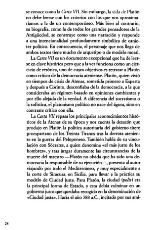 se conoce como la Carta VII. Sin embargo, la villa ele Platón
no debe leerse con los criterios con los que nos aproxima­
ríamos a la de un contemporáneo. Más bien al contrario,
su biografía, como la de todos los grandes pensadores de la
Antigüedad, se construye como una narración y responde
a una intencionalidad profundamente simbólica de carác­
ter político. En consecuencia, el personaje que nos llega de
ambos textos tiene mucho de arquetipo o de modelo moral.
La Carta VII es un documento excepcional que ha de leer­
se en clave histórica pero que a la vez funciona como un ejer­
cicio de retórica, uno de cuyos objetivos es retratar a Platón
como crítico de la democracia ateniense. Platón, quien vivió
en tiempos de crisis de Atenas, sometida primero a Esparta
y después a Corinto, desconfiaba de la democracia, a la que
consideraba un régimen basado en opiniones cambiantes y
por ello alejada de la verdad. A diferencia del socratismo o
la sofística, el platonismo político no nace del ágora, sino en
contraste crítico con ella.
La Carta VII repasa los principales acontecimientos histó­
ricos de la Atenas de su época y nos cuenta la desazón que
produjo en Platón la política autoritaria del gobierno títere
proespartano de los Treinta Tiranos tras la derrota atenien­
se en la guerra del Peloponeso. También habla de su vincu­
lación con Sócrates, a quien denomina «el más justo de los
hombres», y tras juzgar duramente las circunstancias de la
muerte del maestro —Platón no olvida que ha sido una de­
mocracia la responsable de su ejecución— , presenta al autor
viajando por todo el Mediterráneo, y muy especialmente a
la corte de Siracusa, en Sicilia, para llevar a la práctica su
modelo de Ciudad justa. Para Platón, la ciudad (polis) era
la principal forma de Estado, y esta debía culminar en un
gobierno justo que quedaba recogido en la denominación de
«Ciudad justa». Hacia el año 388 a.C., incitado por sus ami­
24
 