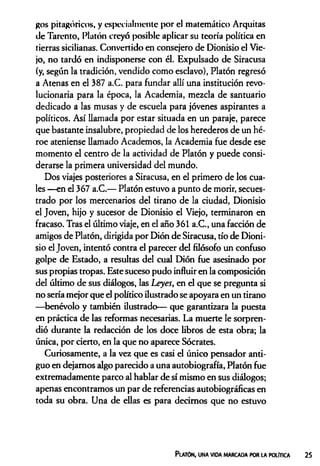 gos pitagóricos, y especialmente por el matemático Arquitas
de Tarento, Platón creyó posible aplicar su teoría política en
tierras sicilianas. Convertido en consejero de Dionisio el Vie­
jo, no tardó en indisponerse con él. Expulsado de Siracusa
(y, según la tradición, vendido como esclavo), Platón regresó
a Atenas en el 387 a.C. para fundar allí una institución revo­
lucionaria para la época, la Academia, mezcla de santuario
dedicado a las musas y de escuela para jóvenes aspirantes a
políticos. Así llamada por estar situada en un paraje, parece
que bastante insalubre, propiedad de los herederos de un hé­
roe ateniense llamado Academos, la Academia fue desde ese
momento el centro de la actividad de Platón y puede consi­
derarse la primera universidad del mundo.
Dos viajes posteriores a Siracusa, en el primero de los cua­
les —en el 367 a.C.— Platón estuvo a punto de morir, secues­
trado por los mercenarios del tirano de la ciudad, Dionisio
el Joven, hijo y sucesor de Dionisio el Viejo, terminaron en
fracaso. Tras el último viaje, en el año 361 a.C., una facción de
amigos de Platón, dirigida por Dión de Siracusa, tío de Dioni­
sio el Joven, intentó contra el parecer del filósofo un confuso
golpe de Estado, a resultas del cual Dión fue asesinado por
sus propias tropas. Este suceso pudo influir en la composición
del último de sus diálogos, las Leyes, en el que se pregunta si
no sería mejor que el político ilustrado se apoyara en un tirano
—benévolo y también ilustrado— que garantizara la puesta
en práctica de las reformas necesarias. La muerte le sorpren­
dió durante la redacción de los doce libros de esta obra; la
única, por cierto, en la que no aparece Sócrates.
Curiosamente, a la vez que es casi el único pensador anti­
guo en dejamos algo parecido a una autobiografía, Platón fue
extremadamente parco al hablar de sí mismo en sus diálogos;
apenas encontramos un par de referencias autobiográficas en
toda su obra. Una de ellas es para decimos que no estuvo
Platón, una vida marcada por la política
 