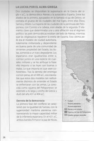 LA LUCHA POR EL ALMA GRIEGA
Dos ciudades se disputaban la supremacía en la Grecia del si­
glo v a.C.: la democrática Atenas y la autocrática Esparta. Entre los
aliados de la primera, agrupados en la llamada «Liga de Délos», se
contaba el grueso de las ciudades del mar Egeo, entre ellas Éfeso,
Samos y Mileto. La mayoría de las ciudades de la península del Pelo-
poneso, con Corinto a la cabeza, eran aliadas de la segunda. El ele­
mento clave que determinaba una u otra afiliación era el régimen
político: las polis democráticas estaban del lado de Atenas, mientras
que las oligárquicas siguieron la estela de Esparta. Esta última po­
lis era el modelo de ciudad autoritaria,
totalmente militarizada y dependiente
en buena parte de una comunidad de
sirvientes propiedad del Estado, los ilo­
tas, sometida a un trato degradante. Los
espartanos eran igualitaristas entre sí,
comían juntos en una especie de cuar­
teles militares y se les atribuye la frase:
«No importa si las leyes son buenas o
malas. Lo que importa es que sean co­
herentes». Tras la derrota del enemigo
común persa, en el 449 a.C., era inevita­
ble que estos dos modelos tan radical­
mente distintos de entender el Estado
se enfrentaran con las armas. La cono­
cida como «guerra del Peloponeso» se
extendió a lo largo y ancho de Grecia y
duró del año 431 al 404 a.C.
Derrota de la democracia
La primera fase del conflicto se carac­
terizó por la igualdad de fuerzas, con la
superioridad marítima ateniense con­
trarrestando la mayor capacidad militar
de la infantería espartana. En el 421 a.C.
ambos bandos firmaron la paz de Nicias,
 