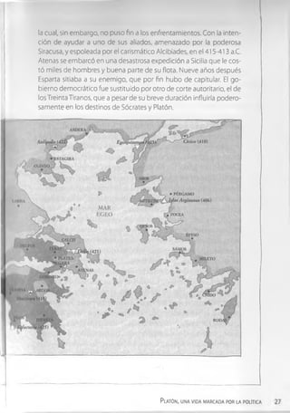la cual, sin embargo, no puso fin a los enfrentamientos. Con la inten­
ción de ayudar a uno de sus aliados, amenazado por la poderosa
Siracusa, y espoleada por el carismático Alcibíades, en el 415-413 a.C.
Atenas se embarcó en una desastrosa expedición a Sicilia que le cos­
tó miles de hombres y buena parte de su flota. Nueve años después
Esparta sitiaba a su enemigo, que por fin hubo de capitular. El go­
bierno democrático fue sustituido por otro de corte autoritario, el de
los Treinta Tiranos, que a pesar de su breve duración influirla podero­
samente en los destinos de Sócrates y Platón.
P latón, una vida marcada por la política
 