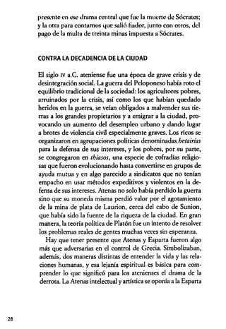 presente en ese drama central que fue la muerte de Sócrates;
y la otra para contarnos que salió fiador, junto con otros, del
pago de la multa de treinta minas impuesta a Sócrates.
CONTRA LA DECADENCIA DE LA CIUDAD
El siglo iv a.C. ateniense fue una época de grave crisis y de
desintegración social. La guerra del Peloponeso había roto el
equilibrio tradicional de la sociedad: los agricultores pobres,
arruinados por la crisis, así como los que habían quedado
heridos en la guerra, se veían obligados a malvender sus tie­
rras a los grandes propietarios y a emigrar a la ciudad, pro­
vocando un aumento del desempleo urbano y dando lugar
a brotes de violencia civil especialmente graves. Los ricos se
organizaron en agrupaciones políticas denominadas hetairias
para la defensa de sus intereses, y los pobres, por su parte,
se congregaron en thiasos, una especie de cofradías religio­
sas que fueron evolucionando hasta convertirse en grupos de
ayuda mutua y en algo parecido a sindicatos que no tenían
empacho en usar métodos expeditivos y violentos en la de­
fensa de sus intereses. Atenas no solo había perdido la guerra
sino que su moneda misma perdió valor por el agotamiento
de la mina de plata de Laurion, cerca del cabo de Sunion,
que había sido la fuente de la riqueza de la ciudad. En gran
manera, la teoría política de Platón fue un intento de resolver
los problemas reales de gentes muchas veces sin esperanza.
Hay que tener presente que Atenas y Esparta fueron algo
más que adversarias en el control de Grecia. Simbolizaban,
además, dos maneras distintas de entender la vida y las rela­
ciones humanas, y esa lejanía espiritual es básica para com­
prender lo que significó para los atenienses el drama de la
derrota. La Atenas intelectual y artística se oponía a la Esparta
28
 