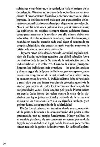 subjetivas y cambiantes, y la verdad, se halla el origen de la
decadencia. Mientras no se pase de la opinión al saber, me­
diante el razonamiento filosófico y el conocimiento del alma
humana, la política no será más que una pura gestión de in­
tereses contradictorios y acabará por degenerar en violencia.
No es que las opiniones políticas sean por sí mismas falsas;
las opiniones, en política, siempre tienen suficiente fuerza
como para arrastrar a la acción y por ello mismo deben ser
valoradas. Pero las opiniones cambian, como los tiempos, y
cuando eso sucede, cuando cada cual sigue el camino de su
propia subjetividad sin buscar la razón común, entonces la
crisis de la ciudad se vuelve inevitable.
Hay otra razón de la decadencia de la ciudad, según la opi­
nión de Platón, que tiene también una difícil solución fuera
del ámbito de la filosofía. Se trata de la articulación entre la
individualidad y lo colectivo. Cuando la ciudad prospera,
florecen los individuos más creativos —los grandes artistas
y dramaturgos de la época de Pericles, por ejemplo— , pero
esa misma exageración de la individualidad se vuelve funes­
ta en momentos de crisis. El individualismo debe ser evitado
y sustituido por una fuerte conciencia colectiva que sitúe la
ciudad por encima de todos los intereses cambiantes y de las
subjetividades vanas. Toda la teoría política de Platón insiste
en que la única forma de luchar contra la crisis de la ciu­
dad es una ley objetiva, racional y derivada de la naturaleza
misma de los humanos. Pero esa ley significa también, y en
primer lugar, la superación de la subjetividad.
Platón fue el primero en transitar desde una concepción
de la política limitada a la administración del poder a otra
preocupada por su propio fundamento. Hacer política, en
el sentido platónico de ese concepto, es actuar poniendo la
ley y la racionalidad en el lugar donde los malos gobernantes
sitúan tan solo la gestión de los intereses. En la filosofía plató-
30
 