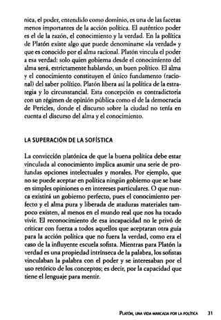 nica, el poder, entendido como dominio, es una de las facetas
menos importantes de la acción política. El auténtico poder
es el de la razón, el conocimiento y la verdad. En la política
de Platón existe algo que puede denominarse «la verdad» y
que es conocido por el alma racional. Platón vincula el poder
a esa verdad: solo quien gobierna desde el conocimiento del
alma será, estrictamente hablando, un buen político. El alma
y el conocimiento constituyen el único fundamento (racio­
nal) del saber político. Platón libera así la política de la estra­
tegia y lo circunstancial. Esta concepción es contradictoria
con un régimen de opinión pública como el de la democracia
de Pericles, donde el discurso sobre la ciudad no tenía en
cuenta el discurso del alma y el conocimiento.
LA SUPERACIÓN DE LA SOFÍSTICA
La convicción platónica de que la buena política debe estar
vinculada al conocimiento implica asumir una serie de pro­
fundas opciones intelectuales y morales. Por ejemplo, que
no se puede aceptar en política ningún gobierno que se base
en simples opiniones o en intereses particulares. O que nun­
ca existirá un gobierno perfecto, pues el conocimiento per­
fecto y el alma pura y liberada de ataduras materiales tam­
poco existen, al menos en el mundo real que nos ha tocado
vivir. El reconocimiento de esa incapacidad no le privó de
criticar con fuerza a todos aquellos que aceptaran otra guía
para la acción política que no fuera la verdad, como era el
caso de la influyente escuela sofista. Mientras para Platón la
verdad es una propiedad intrínseca de la palabra, los sofistas
vinculaban la palabra con el poder y se interesaban por el
uso retórico de los conceptos; es decir, por la capacidad que
tiene el lenguaje para mentir.
Platón, una vida marcada por la política
 