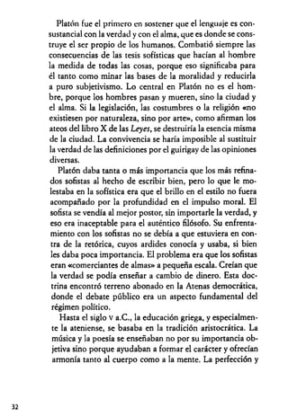 Platón fue el primero en sostener que el lenguaje es con­
sustancial con la verdad y con el alma, que es donde se cons­
truye el ser propio de los humanos. Combatió siempre las
consecuencias de las tesis sofísticas que hacían al hombre
la medida de todas las cosas, porque eso significaba para
él tanto como minar las bases de la moralidad y reducirla
a puro subjetivismo. Lo central en Platón no es el hom­
bre, porque los hombres pasan y mueren, sino la ciudad y
el alma. Si la legislación, las costumbres o la religión «no
existiesen por naturaleza, sino por arte», como afirman los
ateos del libro X de las Leyes, se destruiría la esencia misma
de la ciudad. La convivencia se haría imposible al sustituir
la verdad de las definiciones por el guirigay de las opiniones
diversas.
Platón daba tanta o más importancia que los más refina­
dos sofistas al hecho de escribir bien, pero lo que le mo­
lestaba en la sofística era que el brillo en el estilo no fuera
acompañado por la profundidad en el impulso moral. El
sofista se vendía al mejor postor, sin importarle la verdad, y
eso era inaceptable para el auténtico filósofo. Su enfrenta­
miento con los sofistas no se debía a que estuviera en con­
tra de la retórica, cuyos ardides conocía y usaba, si bien
les daba poca importancia. El problema era que los sofistas
eran «comerciantes de almas» a pequeña escala. Creían que
la verdad se podía enseñar a cambio de dinero. Esta doc­
trina encontró terreno abonado en la Atenas democrática,
donde el debate público era un aspecto fundamental del
régimen político.
Hasta el siglo v a.C., la educación griega, y especialmen­
te la ateniense, se basaba en la tradición aristocrática. La
música y la poesía se enseñaban no por su importancia ob­
jetiva sino porque ayudaban a formar el carácter y ofrecían
armonía tanto al cuerpo como a la mente. La perfección y
32
 