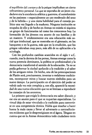 el equilibrio del cuerpo y de la psique implicaban un cierto
refinamiento personal. Lo que se esperaba de un joven ciu­
dadano era la excelencia atlética y guerrera, el autodominio
en las pasiones —especialmente un uso moderado del sexo
y de la bebida— y una cierta habilidad para el consejo po­
lítico una vez llegado a la madurez. Ninguna institución se
ocupaba de ello y de hecho en Atenas no existía ni siquiera
un grupo de funcionarios tal como los conocemos hoy. La
formación de los jóvenes era asunto de sus familias y de
un maestro. Y evidentemente era una educación más so­
cial que intelectual, que se mostraba en el gimnasio, en los
banquetes o en la guerra, más que en la erudición, que los
griegos valoraban muy poco, más allá de su aplicación a la
mitología.
Con los profundos cambios acaecidos en el siglo V a.C.
cuando, tras la derrota de los persas, Atenas emerge como la
nueva potencia dominante, la política se profesionalizó y la
democracia transformó el sentido de la educación. Ya no se
podía gobernar la ciudad apelando a la tradición y al saber
de los antiguos mitos. De hecho, una de las preocupaciones
de Platón será, precisamente, inventar o reelaborar tradicio­
nes, recomponer mitos y buscar nuevos símbolos para un
nuevo tiempo. La participación en el ejercicio del poder se
volvió cada vez más compleja y, con ella, apareció la necesi­
dad de una nueva educación que no se limitase a reproducir
los consejos de los ancestros.
Lo primero que exigía la democracia era saber discutir, y
ese era un asunto para el que se requerían especialistas. La
virtud deja de estar vinculada a la tradición para convertir­
se en una competencia técnica. Había que enseñar a hacer
buena la mala causa y llevar al adversario a contradiccio­
nes evidentes que lo desprestigiasen en el ágora. Téngase en
cuenta que en la Atenas democrática todo ciudadano tenía
Platón, una vida marcada por la política
 