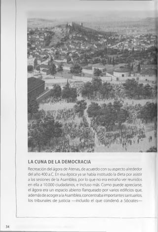LA CUNA DE LA DEMOCRACIA
Recreación del ágora de Atenas, de acuerdo con su aspecto alrededor
del año 400 a.C. En esa época ya se había instituido la dieta por asistir
a las sesiones de la Asamblea, por lo que no era extraño ver reunidos
en ella a 10.000 ciudadanos, e incluso más. Como puede apreciarse,
el ágora era un espacio abierto flanqueado por varios edificios que,
además de acoger a la Asamblea, concentraba importantes santuarios,
los tribunales de justicia — incluido el que condenó a Sócrates—
34
 