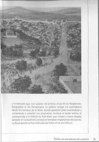y el mercado que, con ocasión de la fiesta anual de las Panateneas,
flanqueaba la Vía Panatenaica. La política griega era asamblearia
desde los tiempos de la llíada, donde aparecen jefes reuniéndose y
sometiendo a votación sus propuestas. Aunque el poder teórico le
correspondía a la Ekklesía (la Asamblea, que votaba a mano alzada),
también en la Boulé (el Consejo) se tomaban importantes decisiones.
La Boulé ateniense fue instituida por Solón en el año 594 a.C.
Platón, una vida marcada por la política 35
 