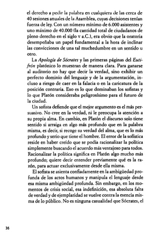 el derecho a pedir la palabra en cualquiera de las cerca de
40 sesiones anuales de la Asamblea, cuyas decisiones tenían
fuerza de ley. Con un número mínimo de 6.000 asistentes y
uno máximo de 40.000 (la cantidad total de ciudadanos de
pleno derecho en el siglo v a.C.), era obvio que la oratoria
desempeñaba un papel fundamental a la hora de inclinar
las convicciones de una tal muchedumbre en un sentido u
otro.
La Apología de Sócrates y las primeras páginas del Euti-
frón platónico lo muestran de manera clara. Para ganarse
al auditorio no hay que decir la verdad, sino exhibir un
perfecto dominio del lenguaje y de la argumentación, in­
cluso a riesgo de caer en la falacia o en la caricatura de la
posición contraria. Eso es lo que dominaban los sofistas y
lo que Platón consideraba peligrosísimo para el futuro de
la ciudad.
Un sofista defiende que el mejor argumento es el más per­
suasivo. No cree en la verdad, ni le preocupa la atención a
su propia alma. En cambio, en Platón el discurso solo tiene
sentido si arraiga en algo más profundo que en la palabra
misma, es decir, si recoge su verdad del alma, que es lo más
profundo y serio que tiene el hombre. El error de la sofística
reside en haber creído que se podía racionalizar la política
simplemente buscando el acuerdo más ventajoso para todos.
Racionalizar la política significa en Platón algo mucho más
profundo; quiere decir entender previamente qué es la ra­
zón, para actuar exclusivamente desde ella misma.
El sofista se asienta confiadamente en la ambigüedad pro­
funda de los actos humanos y manipula el lenguaje desde
esa misma ambigüedad profunda. Sin embargo, en los mo­
mentos de crisis social, esa indefinición, esa absoluta falta
de verdad y de ejemplaridad se vuelve contra la esencia mis­
ma de lo público. No es ninguna casualidad que Sócrates, el
36
 
