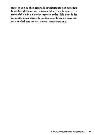 maestro que ha sido asesinado precisamente por perseguir
la verdad, dedicase sus mayores esfuerzos a buscar la co­
rrecta definición de los conceptos morales. Solo cuando los
conceptos están claros, la política deja de ser un comercio
de la verdad para convertirse en proyecto común.
Platón, una vida marcada por la política
 