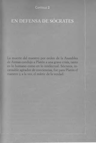 La muerte del maestro por orden de la Asamblea
de Atenas condujo a Platón a una grave crisis, tanto
en lo humano como en lo intelectual. Sócrates, in­
cansable agitador de conciencias, fue para Platón el
maestro y, a la vez, el mártir de la verdad.
 