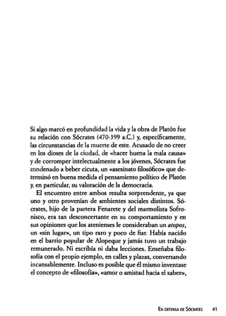 Si algo marcó en profundidad la vida y la obra de Platón fue
su relación con Sócrates (470-399 a.C.) y, específicamente,
las circunstancias de la muerte de este. Acusado de no creer
en los dioses de la ciudad, de «hacer buena la mala causa»
y de corromper intelectualmente a los jóvenes, Sócrates fue
condenado a beber cicuta, un «asesinato filosófico» que de­
terminó en buena medida el pensamiento político de Platón
y, en particular, su valoración de la democracia.
El encuentro entre ambos resulta sorprendente, ya que
uno y otro provenían de ambientes sociales distintos. Só­
crates, hijo de la partera Fenarete y del marmolista Sofro-
nisco, era tan desconcertante en su comportamiento y en
sus opiniones que los atenienses le consideraban un atopos,
un «sin lugar», un tipo raro y poco de fiar. Había nacido
en el barrio popular de Alopeque y jamás tuvo un trabajo
remunerado. Ni escribía ni daba lecciones. Enseñaba filo­
sofía con el propio ejemplo, en calles y plazas, conversando
incansablemente. Incluso es posible que él mismo inventase
el concepto de «filosofía», «amor o amistad hacia el saber»,
En defensa de Sócrates
 