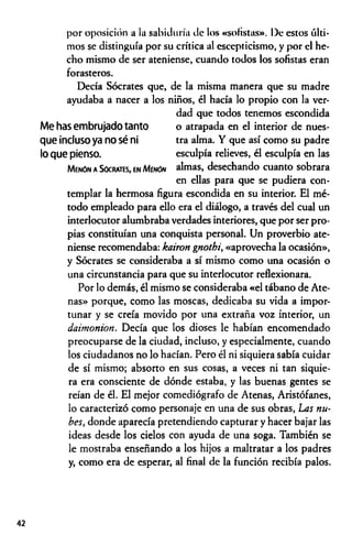 por oposición a la sabiduría de los «sofistas». De estos últi­
mos se distinguía por su crítica al escepticismo, y por el he­
cho mismo de ser ateniense, cuando todos los sofistas eran
forasteros.
Decía Sócrates que, de la misma manera que su madre
ayudaba a nacer a los niños, él hacía lo propio con la ver­
dad que todos tenemos escondida
Me has embrujado tanto o atrapada en el interior de nues-
que incluso ya no sé ni tra alma. Y que así como su padre
lo que pienso. esculpía relieves, él esculpía en las
Menón a Sócrates, en Mínón almas, desechando cuanto sobrara
en ellas para que se pudiera con­
templar la hermosa figura escondida en su interior. El mé­
todo empleado para ello era el diálogo, a través del cual un
interlocutor alumbraba verdades interiores, que por ser pro­
pias constituían una conquista personal. Un proverbio ate­
niense recomendaba: kairon gnothi, «aprovecha la ocasión»,
y Sócrates se consideraba a sí mismo como una ocasión o
una circunstancia para que su interlocutor reflexionara.
Por lo demás, él mismo se consideraba «el tábano de Ate­
nas» porque, como las moscas, dedicaba su vida a impor­
tunar y se creía movido por una extraña voz interior, un
daimonion. Decía que los dioses le habían encomendado
preocuparse de la ciudad, incluso, y especialmente, cuando
los ciudadanos no lo hacían. Pero él ni siquiera sabía cuidar
de sí mismo; absorto en sus cosas, a veces ni tan siquie­
ra era consciente de dónde estaba, y las buenas gentes se
reían de él. El mejor comediógrafo de Atenas, Aristófanes,
lo caracterizó como personaje en una de sus obras, Las nu­
bes, donde aparecía pretendiendo capturar y hacer bajar las
ideas desde los cielos con ayuda de una soga. También se
le mostraba enseñando a los hijos a maltratar a los padres
y, como era de esperar, al final de la función recibía palos.
42
 