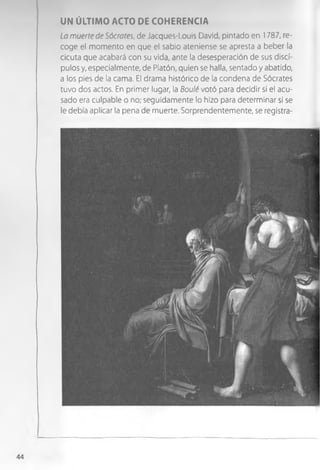 UN ÚLTIMO ACTO DE COHERENCIA
La muerte de Sócrates, de Jacques-l.ouis David, pintado en 1787, re­
coge el momento en que el sabio ateniense se apresta a beber la
cicuta que acabará con su vida, ante la desesperación de sus discí­
pulos y, especialmente, de Platón, quien se halla, sentado y abatido,
a los pies de la cama. El drama histórico de la condena de Sócrates
tuvo dos actos. En primer lugar, la Boulé votó para decidir si el acu­
sado era culpable o no; seguidamente lo hizo para determinar si se
le debía aplicar la pena de muerte. Sorprendentemente, se registra-
44
 
