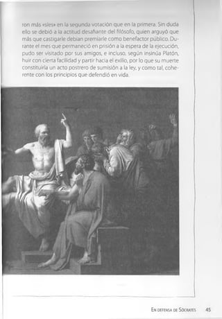 ron más «síes» en la segunda votación que en la primera. Sin duda
ello se debió a la actitud desafiante del filósofo, quien argüyó que
más que castigarle debían premiarle como benefactor público. Du­
rante el mes que permaneció en prisión a la espera de la ejecución,
pudo ser visitado por sus amigos, e incluso, según insinúa Platón,
huir con cierta facilidad y partir hacia el exilio, por lo que su muerte
constituiría un acto postrero de sumisión a la ley, y como tal, cohe­
rente con los principios que defendió en vida.
Endefensa de Sócrates
 