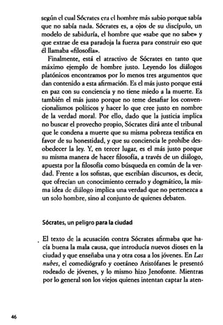 según el cual Sócrates era el hombre más sabio porque sabía
que no sabía nada. Sócrates es, a ojos de su discípulo, un
modelo de sabiduría, el hombre que «sabe que no sabe» y
que extrae de esa paradoja la fuerza para construir eso que
él llamaba «filosofía».
Finalmente, está el atractivo de Sócrates en tanto que
máximo ejemplo de hombre justo. Leyendo los diálogos
platónicos encontramos por lo menos tres argumentos que
dan contenido a esta afirmación. Es el más justo porque está
en paz con su conciencia y no tiene miedo a la muerte. Es
también el más justo porque no teme desafiar los conven­
cionalismos políticos y hacer lo que cree justo en nombre
de la verdad moral. Por ello, dado que la justicia implica
no buscar el provecho propio, Sócrates dirá ante el tribunal
que le condena a muerte que su misma pobreza testifica en
favor de su honestidad, y que su conciencia le prohíbe des­
obedecer la ley. Y, en tercer lugar, es el más justo porque
su misma manera de hacer filosofía, a través de un diálogo,
apuesta por la filosofía como búsqueda en común de la ver­
dad. Frente a los sofistas, que escribían discursos, es decir,
que ofrecían un conocimiento cerrado y dogmático, la mis­
ma idea de diálogo implica una verdad que no pertenezca a
un solo hombre, sino al conjunto de quienes debaten.
Sócrates, un peligro para la ciudad
El texto de la acusación contra Sócrates afirmaba que ha­
cía buena la mala causa, que introducía nuevos dioses en la
ciudad y que enseñaba una y otra cosa a los jóvenes. En Las
nubes, el comediógrafo y coetáneo Aristófanes le presentó
rodeado de jóvenes, y lo mismo hizo Jenofonte. Mientras
por lo general son los viejos quienes intentan captar la aten­
46
 